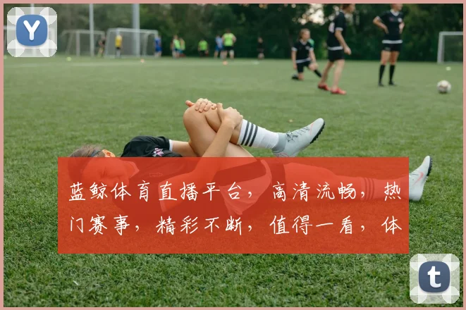 蓝鲸体育直播平台，高清流畅，热门赛事，精彩不断，值得一看，体验非凡，不容错过，三重福利等你来