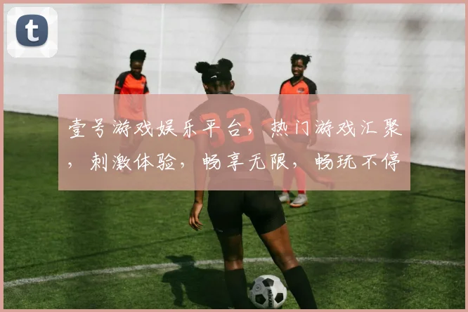壹号游戏娱乐平台，热门游戏汇聚，刺激体验，畅享无限，畅玩不停，推荐必看