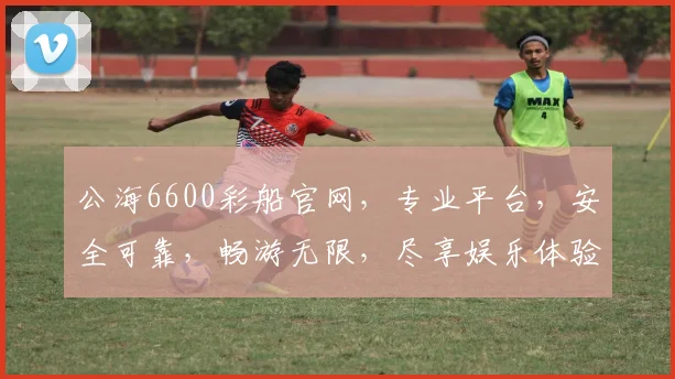 公海6600彩船官网，专业平台，安全可靠，畅游无限，尽享娱乐体验，必看