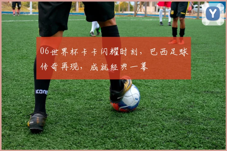 06世界杯卡卡闪耀时刻，巴西足球传奇再现，成就经典一幕