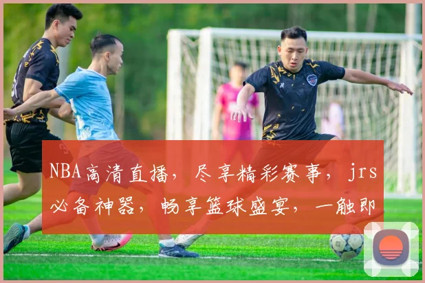 NBA高清直播，尽享精彩赛事，jrs必备神器，畅享篮球盛宴，一触即达