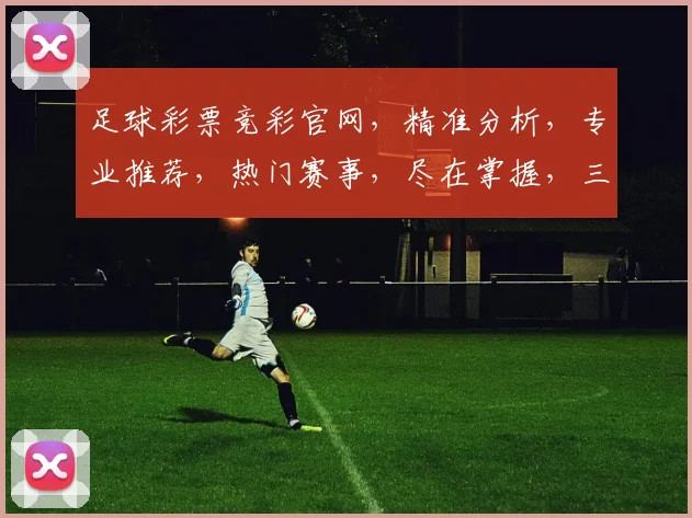 足球彩票竞彩官网，精准分析，专业推荐，热门赛事，尽在掌握，三重惊喜等你来