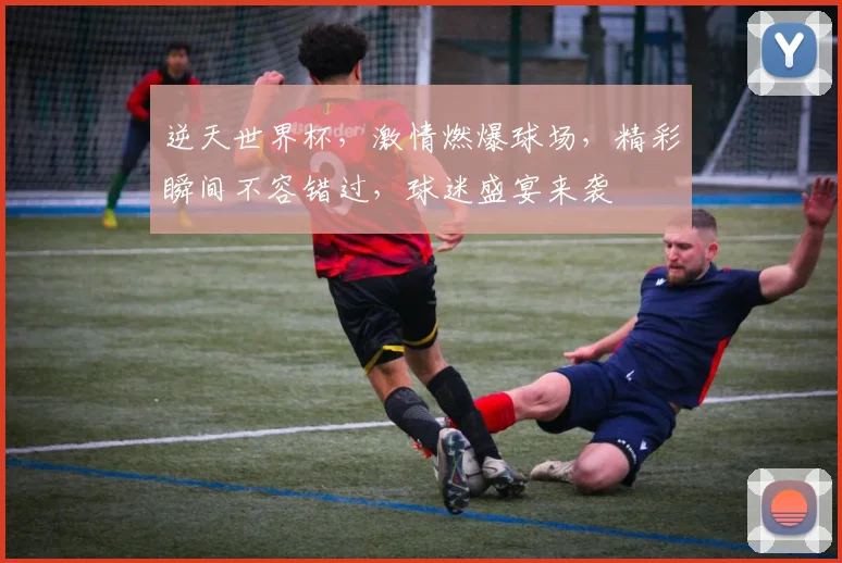 逆天世界杯，激情燃爆球场，精彩瞬间不容错过，球迷盛宴来袭