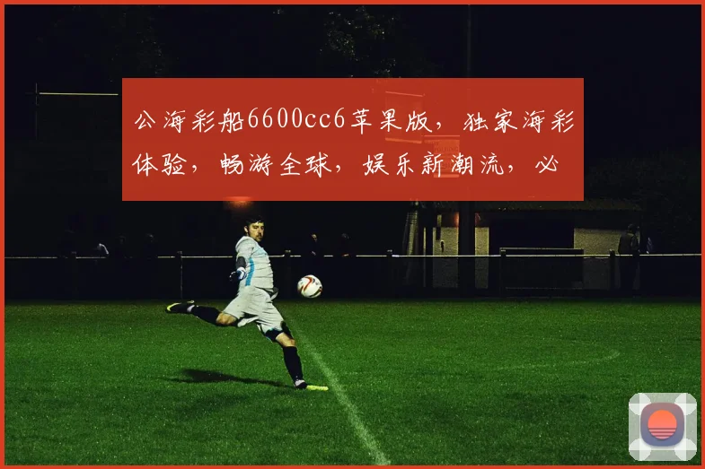 公海彩船6600cc6苹果版，独家海彩体验，畅游全球，娱乐新潮流，必备应用